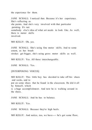 the experience for them.
JANE SCHALL: I noticed that. Because it's her experience.
She's reflecting as
she paints. And she's very involved with that particular
painting. It's not
somebody else's idea of what art needs to look like. As well,
there is motor skills
involved.
MO KELLY: Oh, yes.
JANE SCHALL: She's using fine motor skills. And to some
extent, as her brush
strokes get bigger, she's using gross motor skills as well.
MO KELLY: Yes. All those interchangeable.
JANE SCHALL: Yes.
[INTERPOSING VOICES]
MO KELLY: This little boy has decided to take off his shoes
and socks, and to
put on some shoes that he found in the classroom. He did it all
by himself, which
is a huge accomplishment. And now he is walking around in
the shoes.
JANE SCHALL: And he has to balance.
MO KELLY: Yes.
JANE SCHALL: Because they're high heels.
MO KELLY: And notice, too, we have---- he's got some floor,
 