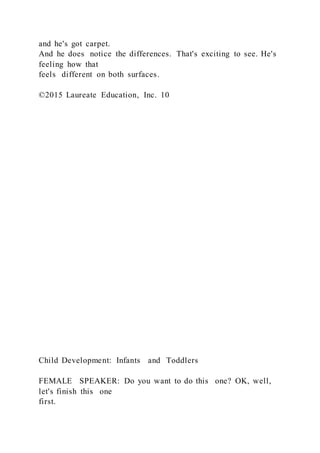 and he's got carpet.
And he does notice the differences. That's exciting to see. He's
feeling how that
feels different on both surfaces.
©2015 Laureate Education, Inc. 10
Child Development: Infants and Toddlers
FEMALE SPEAKER: Do you want to do this one? OK, well,
let's finish this one
first.
 
