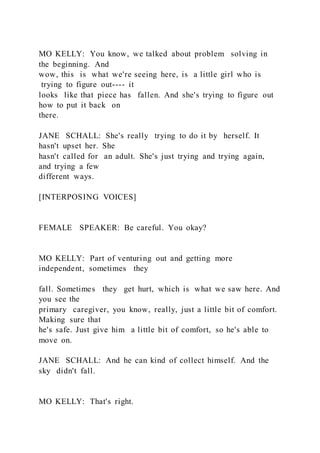MO KELLY: You know, we talked about problem solving in
the beginning. And
wow, this is what we're seeing here, is a little girl who is
trying to figure out---- it
looks like that piece has fallen. And she's trying to figure out
how to put it back on
there.
JANE SCHALL: She's really trying to do it by herself. It
hasn't upset her. She
hasn't called for an adult. She's just trying and trying again,
and trying a few
different ways.
[INTERPOSING VOICES]
FEMALE SPEAKER: Be careful. You okay?
MO KELLY: Part of venturing out and getting more
independent, sometimes they
fall. Sometimes they get hurt, which is what we saw here. And
you see the
primary caregiver, you know, really, just a little bit of comfort.
Making sure that
he's safe. Just give him a little bit of comfort, so he's able to
move on.
JANE SCHALL: And he can kind of collect himself. And the
sky didn't fall.
MO KELLY: That's right.
 