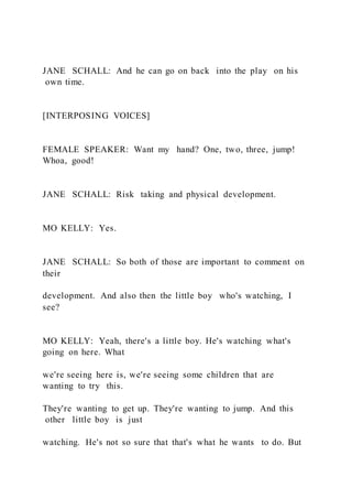 JANE SCHALL: And he can go on back into the play on his
own time.
[INTERPOSING VOICES]
FEMALE SPEAKER: Want my hand? One, two, three, jump!
Whoa, good!
JANE SCHALL: Risk taking and physical development.
MO KELLY: Yes.
JANE SCHALL: So both of those are important to comment on
their
development. And also then the little boy who's watching, I
see?
MO KELLY: Yeah, there's a little boy. He's watching what's
going on here. What
we're seeing here is, we're seeing some children that are
wanting to try this.
They're wanting to get up. They're wanting to jump. And this
other little boy is just
watching. He's not so sure that that's what he wants to do. But
 