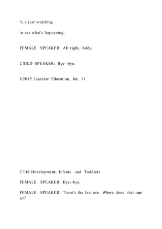 he's just watching
to see what's happening.
FEMALE SPEAKER: All right, Addy.
CHILD SPEAKER: Bye--bye.
©2015 Laureate Education, Inc. 11
Child Development: Infants and Toddlers
FEMALE SPEAKER: Bye--bye.
FEMALE SPEAKER: There's the last one. Where does that one
go?
 