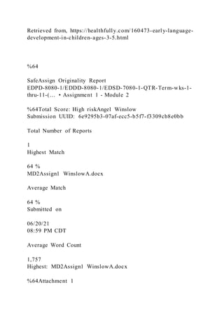 Retrieved from, https://healthfully.com/160473-early-language-
development-in-children-ages-3-5.html
%64
SafeAssign Originality Report
EDPD-8080-1/EDDD-8080-1/EDSD-7080-1-QTR-Term-wks-1-
thru-11-(… • Assignment 1 - Module 2
%64Total Score: High riskAngel Winslow
Submission UUID: 6e9295b3-07af-ecc5-b5f7-f3309cb8e0bb
Total Number of Reports
1
Highest Match
64 %
MD2Assign1 WinslowA.docx
Average Match
64 %
Submitted on
06/20/21
08:59 PM CDT
Average Word Count
1,757
Highest: MD2Assign1 WinslowA.docx
%64Attachment 1
 