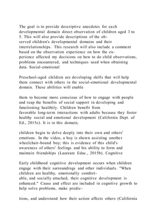 The goal is to provide descriptive anecdotes for each
developmental domain direct observation of children aged 3 to
5. This will also provide descriptions of the ob-
served children's developmental domains and their
interrelationships. This research will also include a comment
based on the observation experience on how the ex-
perience affected my decisions on how to do child observations,
problems encountered, and techniques used when obtaining
data. Social-emotional
Preschool-aged children are developing skills that will help
them connect with others in the social-emotional developmental
domain. These abilities will enable
them to become more conscious of how to engage with people
and reap the benefits of social support in developing and
functioning healthily. Children benefit from
favorable long-term interactions with adults because they foster
healthy social and emotional development (California Dept. of
Ed., 2015c). It is in this domain,
children begin to delve deeply into their own and others'
emotions. In the video, a boy is shown assisting another
wheelchair-bound boy; this is evidence of this child's
awareness of others' feelings and his ability to form and
maintain friendships (Laureate Educ., 2015b). Cognitive
Early childhood cognitive development occurs when children
engage with their surroundings and other individuals. "When
children are healthy, emotionally comfort-
able, and socially attached, their cognitive development is
enhanced." Cause and effect are included in cognitive growth to
help solve problems, make predic-
tions, and understand how their action affects others (California
 