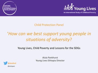 Child Protection Panel
‘How can we best support young people in
situations of adversity?
Young Lives, Child Poverty and Lessons for the SDGs
Alula Pankhurst
Young Lives Ethiopia Director
@yloxford
@alulapan
 