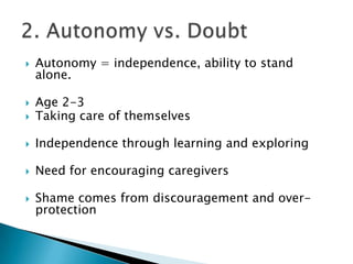    Autonomy = independence, ability to stand
    alone.

   Age 2-3
   Taking care of themselves

   Independence through learning and exploring

   Need for encouraging caregivers

   Shame comes from discouragement and over-
    protection
 