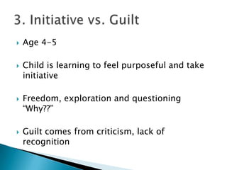    Age 4-5

   Child is learning to feel purposeful and take
    initiative

   Freedom, exploration and questioning
    “Why??”

   Guilt comes from criticism, lack of
    recognition
 