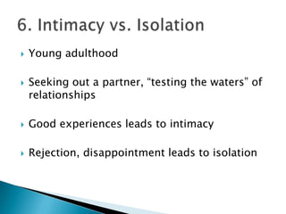    Young adulthood

   Seeking out a partner, “testing the waters” of
    relationships

   Good experiences leads to intimacy

   Rejection, disappointment leads to isolation
 