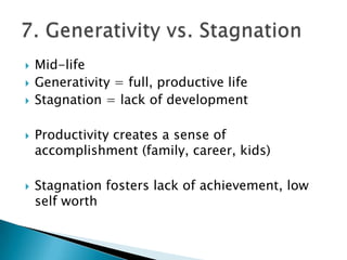    Mid-life
   Generativity = full, productive life
   Stagnation = lack of development

   Productivity creates a sense of
    accomplishment (family, career, kids)

   Stagnation fosters lack of achievement, low
    self worth
 