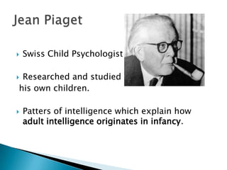    Swiss Child Psychologist

Researched and studied his
his own children.

   Patters of intelligence which explain how
    adult intelligence originates in infancy.
 