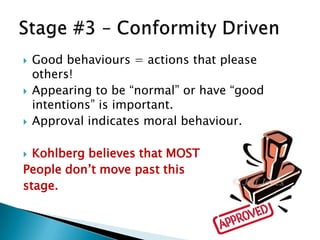    Good behaviours = actions that please
    others!
   Appearing to be “normal” or have “good
    intentions” is important.
   Approval indicates moral behaviour.

 Kohlberg believes that MOST
People don’t move past this
stage.
 