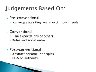    Pre-conventional
    ◦ consequences they see, meeting own needs.


   Conventional
    ◦ The expectations of others
    ◦ Rules and social order


   Post-conventional
    ◦ Abstract personal principles
    ◦ LESS on authority
 