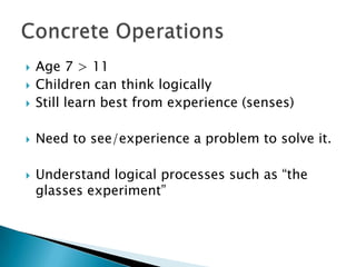    Age 7 > 11
   Children can think logically
   Still learn best from experience (senses)

   Need to see/experience a problem to solve it.

   Understand logical processes such as “the
    glasses experiment”
 