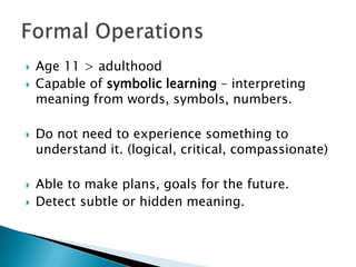    Age 11 > adulthood
   Capable of symbolic learning – interpreting
    meaning from words, symbols, numbers.

   Do not need to experience something to
    understand it. (logical, critical, compassionate)

   Able to make plans, goals for the future.
   Detect subtle or hidden meaning.
 