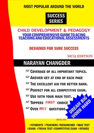 DREAM
BIG
W
ORK
H
ARD
NARAYAN CHANGDER
CHILD DEVELOPMENT & PEDAGOGY
CHILD DEVELOPMENT & PEDAGOGY
YOURCOMPREHENSIVEGUIDETOACING
TEACHINGANDEDUCATIONALASSESSMENTS
DESIGNED FOR SURE SUCCESS
MCQ EDITION
SUCCESS
SERIES
MOST POPULAR AROUND THE WORLD
 Coverage of all important topics.
 Answer key at end of each page
 The excellent aid for better rank.
 Perfect for all competitive exam.
 Use with your main text.
 Toppers FIRST
FIRST choice
 Over 8911+
8911+
questions.
USEFUL FOR
USEFUL FOR
4
□STUDENTS 4
□TEACHERS 4
□RESEARCHER 4
□QUIZ TEST
4
□EXAM 4
□TRIVIA TEST 4
□COMPETITIVE EXAM 4
□OTHERS
 