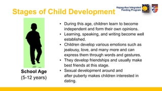 Stages of Child Development
▪ During this age, children learn to become
independent and form their own opinions.
▪ Learning, speaking, and writing become well
established.
▪ Children develop various emotions such as
jealousy, love, and many more and can
express them through words and gestures.
▪ They develop friendships and usually make
best friends at this stage.
▪ Sexual development around and
after puberty makes children interested in
dating.
School Age
(5-12 years)
 