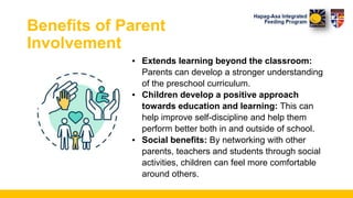 Benefits of Parent
Involvement
▪ Extends learning beyond the classroom:
Parents can develop a stronger understanding
of the preschool curriculum.
▪ Children develop a positive approach
towards education and learning: This can
help improve self-discipline and help them
perform better both in and outside of school.
▪ Social benefits: By networking with other
parents, teachers and students through social
activities, children can feel more comfortable
around others.
 