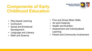 Components of Early
Childhood Education
▪ Play-based Learning
▪ Curriculum
▪ Social and Emotional
Development
▪ Language and Literacy
▪ Math and Science
▪ Fine and Gross Motor Skills
▪ Art and Creativity
▪ Health and Nutrition
▪ Assessment and Individualized
Learning
▪ Parent and Community Involvement
 