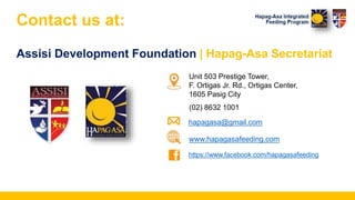 Contact us at:
Assisi Development Foundation | Hapag-Asa Secretariat
Unit 503 Prestige Tower,
F. Ortigas Jr. Rd., Ortigas Center,
1605 Pasig City
(02) 8632 1001
hapagasa@gmail.com
www.hapagasafeeding.com
https://www.facebook.com/hapagasafeeding
 