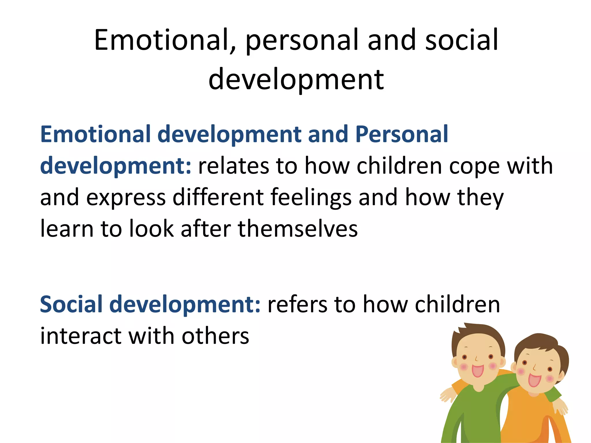 Emotional, personal and social
           development
Emotional development and Personal
development: relates to how children cope with
and express different feelings and how they
learn to look after themselves

Social development: refers to how children
interact with others
 
