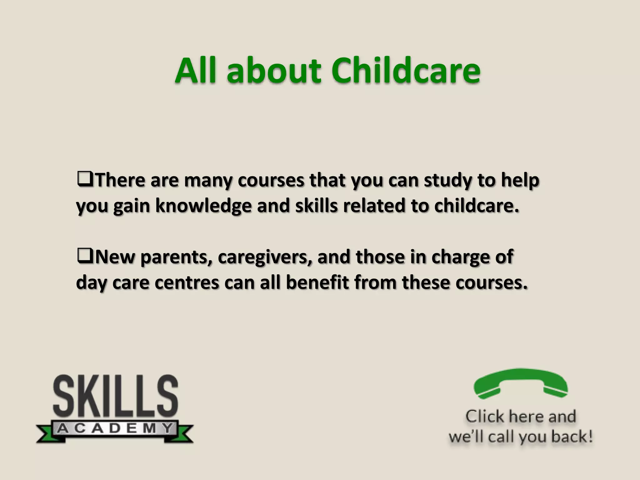 All about Childcare
There are many courses that you can study to help
you gain knowledge and skills related to childcare.
New parents, caregivers, and those in charge of
day care centres can all benefit from these courses.
 