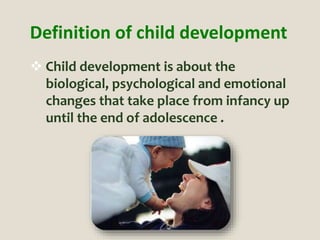 Definition of child development
 Child development is about the
biological, psychological and emotional
changes that take place from infancy up
until the end of adolescence .
 