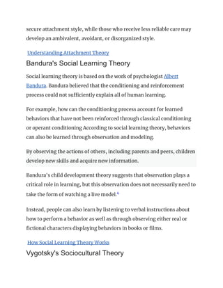 secure attachment style, while those who receive less reliable care may
develop an ambivalent, avoidant, or disorganized style.
Understanding Attachment Theory
Bandura's Social Learning Theory
Social learning theory is based on the work of psychologist Albert
Bandura. Bandura believed that the conditioning and reinforcement
process could not sufficiently explain all of human learning.
For example, how can the conditioning process account for learned
behaviors that have not been reinforced through classical conditioning
or operant conditioning According to social learning theory, behaviors
can also be learned through observation and modeling.
By observing the actions of others, including parents and peers, children
develop new skills and acquire new information.
Bandura's child development theory suggests that observation plays a
critical role in learning, but this observation does not necessarily need to
take the form of watching a live model.4
﻿
Instead, people can also learn by listening to verbal instructions about
how to perform a behavior as well as through observing either real or
fictional characters displaying behaviors in books or films.
How Social Learning Theory Works
Vygotsky's Sociocultural Theory
 