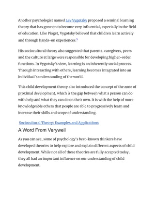 Another psychologist named Lev Vygotsky proposed a seminal learning
theory that has gone on to become very influential, especially in the field
of education. Like Piaget, Vygotsky believed that children learn actively
and through hands-on experiences.5
﻿
His sociocultural theory also suggested that parents, caregivers, peers
and the culture at large were responsible for developing higher-order
functions. In Vygotsky's view, learning is an inherently social process.
Through interacting with others, learning becomes integrated into an
individual's understanding of the world.
This child development theory also introduced the concept of the zone of
proximal development, which is the gap between what a person can do
with help and what they can do on their own. It is with the help of more
knowledgeable others that people are able to progressively learn and
increase their skills and scope of understanding.
Sociocultural Theory: Examples and Applications
A Word From Verywell
As you can see, some of psychology's best-known thinkers have
developed theories to help explore and explain different aspects of child
development. While not all of these theories are fully accepted today,
they all had an important influence on our understanding of child
development.
 