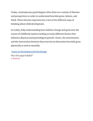 Today, contemporary psychologists often draw on a variety of theories
and perspectives in order to understand how kids grow, behave, and
think. These theories represent just a few of the different ways of
thinking about child development.
In reality, fully understanding how children change and grow over the
course of childhood requires looking at many different factors that
influence physical and psychological growth. Genes, the environment,
and the interactions between these two forces determine how kids grow
physically as well as mentally.
Issues in Developmental Psychology
Was this page helpful?
5 Sources
 