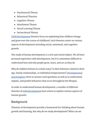 ● Psychosocial Theory
● Behavioral Theories
● Cognitive Theory
● Attachment Theory
● Social Learning Theory
● Sociocultural Theory
Child development theories focus on explaining how children change
and grow over the course of childhood. Such theories center on various
aspects of development including social, emotional, and cognitive
growth.
The study of human development is a rich and varied subject. We all have
personal experience with development, but it is sometimes difficult to
understand how and why people grow, learn, and act as they do.
Why do children behave in certain ways? Is their behavior related to their
age, family relationships, or individual temperaments? Developmental
psychologists strive to answer such questions as well as to understand,
explain, and predict behaviors that occur throughout the lifespan.
In order to understand human development, a number of different
theories of child development have arisen to explain various aspects of
human growth.
Background
Theories of development provide a framework for thinking about human
growth and learning. But why do we study development? What can we
 
