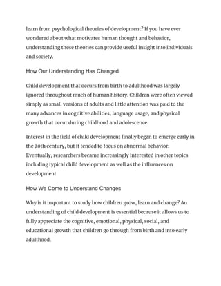 learn from psychological theories of development? If you have ever
wondered about what motivates human thought and behavior,
understanding these theories can provide useful insight into individuals
and society.
How Our Understanding Has Changed
Child development that occurs from birth to adulthood was largely
ignored throughout much of human history. Children were often viewed
simply as small versions of adults and little attention was paid to the
many advances in cognitive abilities, language usage, and physical
growth that occur during childhood and adolescence.
Interest in the field of child development finally began to emerge early in
the 20th century, but it tended to focus on abnormal behavior.
Eventually, researchers became increasingly interested in other topics
including typical child development as well as the influences on
development.
How We Come to Understand Changes
Why is it important to study how children grow, learn and change? An
understanding of child development is essential because it allows us to
fully appreciate the cognitive, emotional, physical, social, and
educational growth that children go through from birth and into early
adulthood.
 