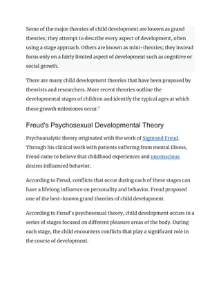 Some of the major theories of child development are known as grand
theories; they attempt to describe every aspect of development, often
using a stage approach. Others are known as mini-theories; they instead
focus only on a fairly limited aspect of development such as cognitive or
social growth.
There are many child development theories that have been proposed by
theorists and researchers. More recent theories outline the
developmental stages of children and identify the typical ages at which
these growth milestones occur.1
﻿
Freud's Psychosexual Developmental Theory
Psychoanalytic theory originated with the work of Sigmund Freud.
Through his clinical work with patients suffering from mental illness,
Freud came to believe that childhood experiences and unconscious
desires influenced behavior.
According to Freud, conflicts that occur during each of these stages can
have a lifelong influence on personality and behavior. Freud proposed
one of the best-known grand theories of child development.
According to Freud’s psychosexual theory, child development occurs in a
series of stages focused on different pleasure areas of the body. During
each stage, the child encounters conflicts that play a significant role in
the course of development.
 