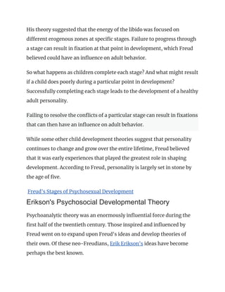 His theory suggested that the energy of the libido was focused on
different erogenous zones at specific stages. Failure to progress through
a stage can result in fixation at that point in development, which Freud
believed could have an influence on adult behavior.
So what happens as children complete each stage? And what might result
if a child does poorly during a particular point in development?
Successfully completing each stage leads to the development of a healthy
adult personality.
Failing to resolve the conflicts of a particular stage can result in fixations
that can then have an influence on adult behavior.
While some other child development theories suggest that personality
continues to change and grow over the entire lifetime, Freud believed
that it was early experiences that played the greatest role in shaping
development. According to Freud, personality is largely set in stone by
the age of five.
Freud's Stages of Psychosexual Development
Erikson's Psychosocial Developmental Theory
Psychoanalytic theory was an enormously influential force during the
first half of the twentieth century. Those inspired and influenced by
Freud went on to expand upon Freud's ideas and develop theories of
their own. Of these neo-Freudians, Erik Erikson's ideas have become
perhaps the best known.
 