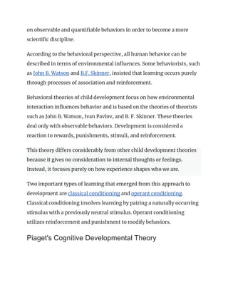 on observable and quantifiable behaviors in order to become a more
scientific discipline.
According to the behavioral perspective, all human behavior can be
described in terms of environmental influences. Some behaviorists, such
as John B. Watson and B.F. Skinner, insisted that learning occurs purely
through processes of association and reinforcement.
Behavioral theories of child development focus on how environmental
interaction influences behavior and is based on the theories of theorists
such as John B. Watson, Ivan Pavlov, and B. F. Skinner. These theories
deal only with observable behaviors. Development is considered a
reaction to rewards, punishments, stimuli, and reinforcement.
This theory differs considerably from other child development theories
because it gives no consideration to internal thoughts or feelings.
Instead, it focuses purely on how experience shapes who we are.
Two important types of learning that emerged from this approach to
development are classical conditioning and operant conditioning.
Classical conditioning involves learning by pairing a naturally occurring
stimulus with a previously neutral stimulus. Operant conditioning
utilizes reinforcement and punishment to modify behaviors.
Piaget's Cognitive Developmental Theory
 