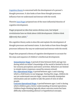Cognitive theory is concerned with the development of a person's
thought processes. It also looks at how these thought processes
influence how we understand and interact with the world.
Theorist Jean Piaget proposed one of the most influential theories of
cognitive development.
Piaget proposed an idea that seems obvious now, but helped
revolutionize how we think about child development: Children think
differently than adults.2
﻿
His cognitive theory seeks to describe and explain the development of
thought processes and mental states. It also looks at how these thought
processes influence the way we understand and interact with the world.
Piaget then proposed a theory of cognitive development to account for
the steps and sequence of children's intellectual development.
​ Sensorimotor Stage: A period of time between birth and age two
during which an infant's knowledge of the world is limited to his or
her sensory perceptions and motor activities. Behaviors are limited
to simple motor responses caused by sensory stimuli.
​ Pre-Operational Stage: A period between ages 2 and 6 during
which a child learns to use language. During this stage, children do
not yet understand concrete logic, cannot mentally manipulate
information and are unable to take the point of view of other
people.
​ Concrete Operational Stage: A period between ages 7 and 11 during
which children gain a better understanding of mental operations.
Children begin thinking logically about concrete events but have
difficulty understanding abstract or hypothetical concepts.
 