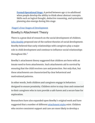 ​ Formal Operational Stage: A period between age 12 to adulthood
when people develop the ability to think about abstract concepts.
Skills such as logical thought, deductive reasoning, and systematic
planning also emerge during this stage.
Piaget's Four Stages of Development
Bowlby's Attachment Theory
There is a great deal of research on the social development of children.
John Bowbly proposed one of the earliest theories of social development.
Bowlby believed that early relationships with caregivers play a major
role in child development and continue to influence social relationships
throughout life.3
﻿
Bowlby's attachment theory suggested that children are born with an
innate need to form attachments. Such attachments aid in survival by
ensuring that the child receives care and protection. Not only that, but
these attachments are characterized by clear behavioral and
motivational patterns.
In other words, both children and caregivers engage in behaviors
designed to ensure proximity. Children strive to stay close and connected
to their caregivers who in turn provide a safe haven and a secure base for
exploration.
Researchers have also expanded upon Bowlby's original work and have
suggested that a number of different attachment styles exist. Children
who receive consistent support and care are more likely to develop a
 