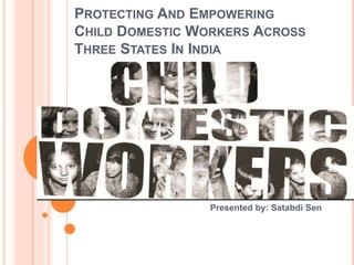 PROTECTING AND EMPOWERING
CHILD DOMESTIC WORKERS ACROSS
THREE STATES IN INDIA
Presented by: Satabdi Sen
 