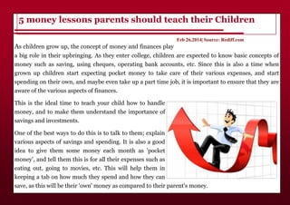 As children grow up, the concept of money and finances play
a big role in their upbringing. As they enter college, children are expected to know basic concepts of
money such as saving, using cheques, operating bank accounts, etc. Since this is also a time when
grown up children start expecting pocket money to take care of their various expenses, and start
spending on their own, and maybe even take up a part time job, it is important to ensure that they are
aware of the various aspects of finances.
This is the ideal time to teach your child how to handle
money, and to make them understand the importance of
savings and investments.
One of the best ways to do this is to talk to them; explain
various aspects of savings and spending. It is also a good
idea to give them some money each month as 'pocket
money', and tell them this is for all their expenses such as
eating out, going to movies, etc. This will help them in
keeping a tab on how much they spend and how they can
save, as this will be their 'own' money as compared to their parent's money.
5 money lessons parents should teach their Children
Feb 26,2014| Source: Rediff.com
 