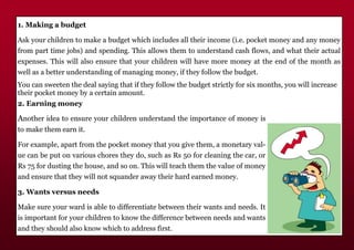 1. Making a budget
Ask your children to make a budget which includes all their income (i.e. pocket money and any money
from part time jobs) and spending. This allows them to understand cash flows, and what their actual
expenses. This will also ensure that your children will have more money at the end of the month as
well as a better understanding of managing money, if they follow the budget.
You can sweeten the deal saying that if they follow the budget strictly for six months, you will increase
their pocket money by a certain amount.
2. Earning money
Another idea to ensure your children understand the importance of money is
to make them earn it.
For example, apart from the pocket money that you give them, a monetary val-
ue can be put on various chores they do, such as Rs 50 for cleaning the car, or
Rs 75 for dusting the house, and so on. This will teach them the value of money
and ensure that they will not squander away their hard earned money.
3. Wants versus needs
Make sure your ward is able to differentiate between their wants and needs. It
is important for your children to know the difference between needs and wants
and they should also know which to address first.
 