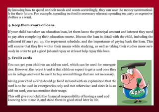 By knowing how to spend on their needs and wants accordingly, they can save the money systematical-
ly for their future. For example, spending on food is necessary whereas spending on party or expensive
clothes is a want.
4. Keep them aware of loans
If your child has taken an education loan, let them know the principal amount and interest they need
to pay after completing their education course. Discuss the loan in detail with the child, including the
collateral (if any) put up, the repayment schedule, and the importance of paying back the loan. This
will ensure that they live within their means while studying, as well as taking their studies more seri-
ously in order to get a good job and repay or at least help repay this loan.
5. Credit cards
You can get your children an add-on card, which can be used for emergen-
cies. However, the recent trend is that children expect to get a card once they
are in college and want to use it to buy several things that are not necessary.
Giving your child a card should go hand in hand with an explanation that the
card is to be used in emergencies only and not otherwise; and since it is an
add-on card, you can monitor their usage.
This will give your child the financial responsibility of having a card and
knowing how to use it, and stand them in good stead later in life.
 