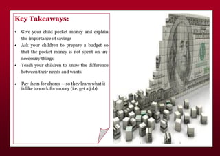 Key Takeaways:
 Give your child pocket money and explain
the importance of savings
 Ask your children to prepare a budget so
that the pocket money is not spent on un-
necessary things
 Teach your children to know the difference
between their needs and wants
 Pay them for chores -- so they learn what it
is like to work for money (i.e. get a job)
 