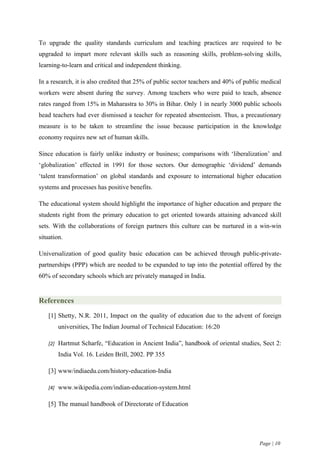 To upgrade the quality standards curriculum and teaching practices are required to be
upgraded to impart more relevant skills such as reasoning skills, problem-solving skills,
learning-to-learn and critical and independent thinking.

In a research, it is also credited that 25% of public sector teachers and 40% of public medical
workers were absent during the survey. Among teachers who were paid to teach, absence
rates ranged from 15% in Maharastra to 30% in Bihar. Only 1 in nearly 3000 public schools
head teachers had ever dismissed a teacher for repeated absenteeism. Thus, a precautionary
measure is to be taken to streamline the issue because participation in the knowledge
economy requires new set of human skills.

Since education is fairly unlike industry or business; comparisons with ‘liberalization’ and
‘globalization’ effected in 1991 for those sectors. Our demographic ‘dividend’ demands
‘talent transformation’ on global standards and exposure to international higher education
systems and processes has positive benefits.

The educational system should highlight the importance of higher education and prepare the
students right from the primary education to get oriented towards attaining advanced skill
sets. With the collaborations of foreign partners this culture can be nurtured in a win-win
situation.

Universalization of good quality basic education can be achieved through public-private-
partnerships (PPP) which are needed to be expanded to tap into the potential offered by the
60% of secondary schools which are privately managed in India.


References
    [1] Shetty, N.R. 2011, Impact on the quality of education due to the advent of foreign
        universities, The Indian Journal of Technical Education: 16:20

    [2] Hartmut Scharfe, “Education in Ancient India”, handbook of oriental studies, Sect 2:

        India Vol. 16. Leiden Brill, 2002. PP 355

    [3] www/indiaedu.com/history-education-India

    [4] www.wikipedia.com/indian-education-system.html


    [5] The manual handbook of Directorate of Education




                                                                                      Page | 10
 