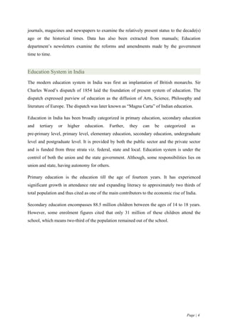 journals, magazines and newspapers to examine the relatively present status to the decade(s)
ago or the historical times. Data has also been extracted from manuals; Education
department’s newsletters examine the reforms and amendments made by the government
time to time.


Education System in India
The modern education system in India was first an implantation of British monarchs. Sir
Charles Wood’s dispatch of 1854 laid the foundation of present system of education. The
dispatch expressed purview of education as the diffusion of Arts, Science, Philosophy and
literature of Europe. The dispatch was later known as “Magna Carta” of Indian education.

Education in India has been broadly categorized in primary education, secondary education
and   tertiary   or   higher   education.    Further,   they    can   be    categorized     as
pre-primary level, primary level, elementary education, secondary education, undergraduate
level and postgraduate level. It is provided by both the public sector and the private sector
and is funded from three strata viz. federal, state and local. Education system is under the
control of both the union and the state government. Although, some responsibilities lies on
union and state, having autonomy for others.

Primary education is the education till the age of fourteen years. It has experienced
significant growth in attendance rate and expanding literacy to approximately two thirds of
total population and thus cited as one of the main contributors to the economic rise of India.

Secondary education encompasses 88.5 million children between the ages of 14 to 18 years.
However, some enrolment figures cited that only 31 million of these children attend the
school, which means two-third of the population remained out of the school.




                                                                                          Page | 4
 