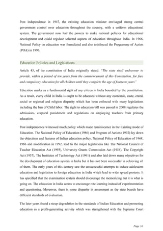 Post independence in 1947, the existing education minister envisaged strong central
government control over education throughout the country, with a uniform educational
system. The government now had the powers to make national policies for educational
development and could regulate selected aspects of education throughout India. In 1966,
National Policy on education was formulated and also reinforced the Programme of Action
(POA) in 1996.


Education Policies and Legislations
Article 45, of the constitution of India originally stated: “The state shall endeavour to
provide, within a period of ten years from the commencement of this Constitution, for free
and compulsory education for all children until they complete the age of fourteen years”

Education marks as a fundamental right of any citizen in India bounded by the constitution.
As a result, every child in India is ought to be educated without any economic, caste, creed,
social or regional and religion disparity which has been enforced with many legislations
including the ban of Child labor. The right to education bill was passed in 2008 regulates the
admissions, corporal punishment and regulations on employing teachers from primary
education.

Post independence witnessed much policy which made reminiscence in the Existing mode of
Education. The National Policy of Education (1986) and Program of Action (1992) lay down
the objectives and features of Indian education policy. National Policy of Education of 1968,
1986 and modification in 1992, lead to the major legislations like The National Council of
Teacher Education Act (1993), University Grants Commission Act (1956), The Copyright
Act (1957), The Institutes of Technology Act (1961) and also laid down many objectives for
the development of education system in India but it has not been successful in achieving all
of them. The early years of this century saw the unsuccessful attempts to induce adolescent
education and legislation to foreign education in India which lead to wide spread protests. It
has specified that the examination system should discourage the memorizing but it is what is
going on. The education in India seems to encourage rote learning instead of experimentation
and questioning. Moreover, there is some disparity in assessment as the state boards have
different standards of evaluation.

The later years found a steep degradation in the standards of Indian Education and promoting
education as a profit-generating activity which was strengthened with the Supreme Court




                                                                                      Page | 6
 