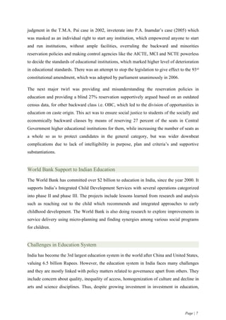 judgment in the T.M.A. Pai case in 2002, inveterate into P.A. Inamdar’s case (2005) which
was masked as an individual right to start any institution, which empowered anyone to start
and run institutions, without ample facilities, overruling the backward and minorities
reservation policies and making control agencies like the AICTE, MCI and NCTE powerless
to decide the standards of educational institutions, which marked higher level of deterioration
in educational standards. There was an attempt to stop the legislation to give effect to the 93rd
constitutional amendment, which was adopted by parliament unanimously in 2006.

The next major twirl was providing and misunderstanding the reservation policies in
education and providing a blind 27% reservation supportively argued based on an outdated
census data, for other backward class i.e. OBC, which led to the division of opportunities in
education on caste origin. This act was to ensure social justice to students of the socially and
economically backward classes by means of reserving 27 percent of the seats in Central
Government higher educational institutions for them, while increasing the number of seats as
a whole so as to protect candidates in the general category, but was wider downbeat
complications due to lack of intelligibility in purpose, plan and criteria’s and supportive
substantiations.


World Bank Support to Indian Education
The World Bank has committed over $2 billion to education in India, since the year 2000. It
supports India’s Integrated Child Development Services with several operations categorized
into phase II and phase III. The projects include lessons learned from research and analysis
such as reaching out to the child which recommends and integrated approaches to early
childhood development. The World Bank is also doing research to explore improvements in
service delivery using micro-planning and finding synergies among various social programs
for children.


Challenges in Education System
India has become the 3rd largest education system in the world after China and United States,
valuing 6.5 billion Rupees. However, the education system in India faces many challenges
and they are mostly linked with policy matters related to governance apart from others. They
include concern about quality, inequality of access, homogenization of culture and decline in
arts and science disciplines. Thus, despite growing investment in investment in education,




                                                                                         Page | 7
 