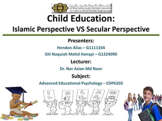 Child Education:
Islamic Perspective VS Secular Perspective
Presenters:
Hendon Alias – G1111334
Siti Naquiah Mohd Hanapi – G1224090
Lecturer:
Dr. Nor Azian Md Noor
Subject:
Advanced Educational Psychology – EDP6203
 