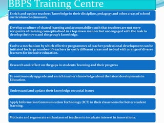 BBPS Training Centre
Enrich and update teachers’ knowledge in their discipline, pedagogy and other areas of school
curriculum continuously.

Develop a culture of shared learning and accountability such that teachers are not mere
recipients of training conceptualised in a top down manner but are engaged with the task to
develop their own and the group’s knowledge.

Evolve a mechanism by which effective programmes of teacher professional development can be
initiated for large number of teachers in vastly different areas and to deal with a range of diverse
learners for inclusive education.

Research and reflect on the gaps in students’ learning and their progress

To continuously upgrade and enrich teacher’s knowledge about the latest developments in
Education.
Understand and update their knowledge on social issues

Apply Information Communication Technology (ICT) in their classrooms for better student
learning.

Motivate and regenerate enthusiasm of teachers to inculcate interest in innovations.

 