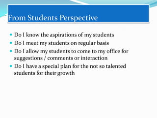 From Students Perspective
 Do I know the aspirations of my students

 Do I meet my students on regular basis
 Do I allow my students to come to my office for

suggestions / comments or interaction
 Do I have a special plan for the not so talented
students for their growth

 