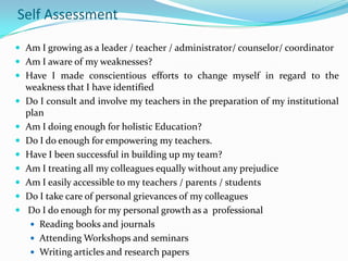 Self Assessment
 Am I growing as a leader / teacher / administrator/ counselor/ coordinator
 Am I aware of my weaknesses?
 Have I made conscientious efforts to change myself in regard to the










weakness that I have identified
Do I consult and involve my teachers in the preparation of my institutional
plan
Am I doing enough for holistic Education?
Do I do enough for empowering my teachers.
Have I been successful in building up my team?
Am I treating all my colleagues equally without any prejudice
Am I easily accessible to my teachers / parents / students
Do I take care of personal grievances of my colleagues
Do I do enough for my personal growth as a professional
 Reading books and journals
 Attending Workshops and seminars
 Writing articles and research papers

 