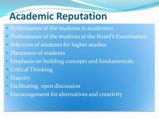 Academic Reputation
 Performance of the students in academics
 Performance of the students at the Board’s Examination
 Selection of students for higher studies
 Placement of students
 Emphasis on building concepts and fundamentals

 Critical Thinking
 Enquiry
 Facilitating open discussion

 Encouragement for alternatives and creativity

 