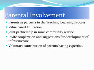 Parental Involvement
 Parents as partners in the Teaching Learning Process
 Value based Education
 Joint partnership in some community service
 Invite cooperation and suggestions for development of

infrastructure
 Voluntary contribution of parents having expertise.

 